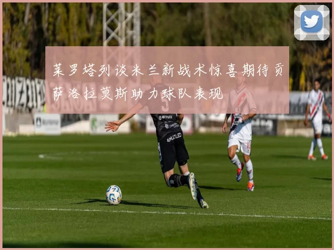莱罗塔列谈米兰新战术惊喜期待贡萨洛拉莫斯助力球队表现