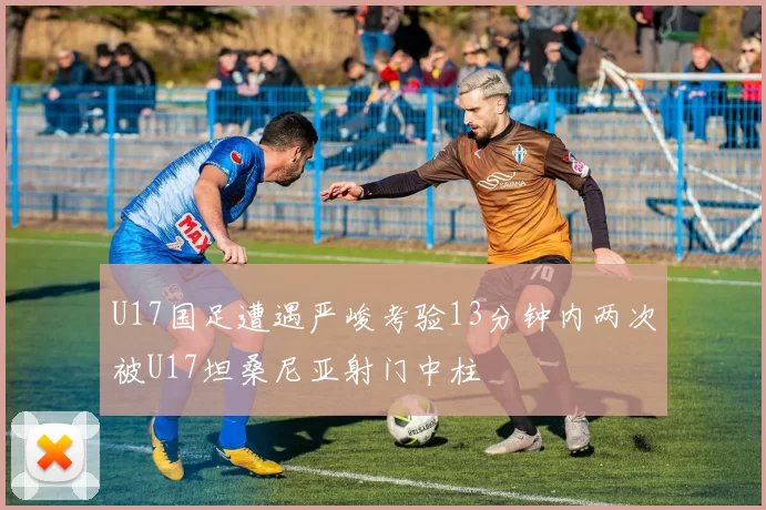 U17国足遭遇严峻考验13分钟内两次被U17坦桑尼亚射门中柱