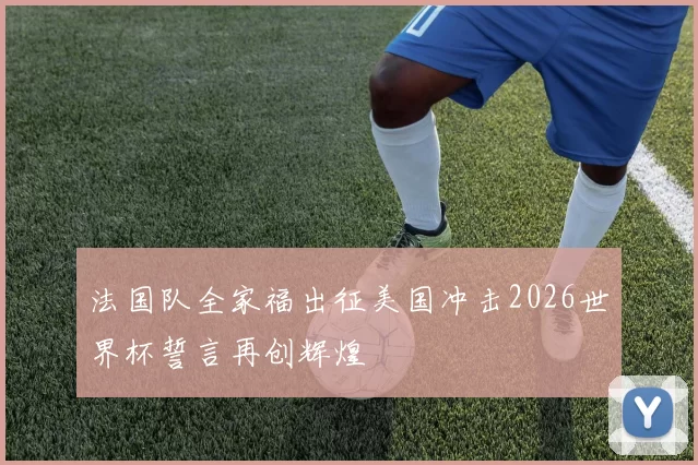 法国队全家福出征美国冲击2026世界杯誓言再创辉煌