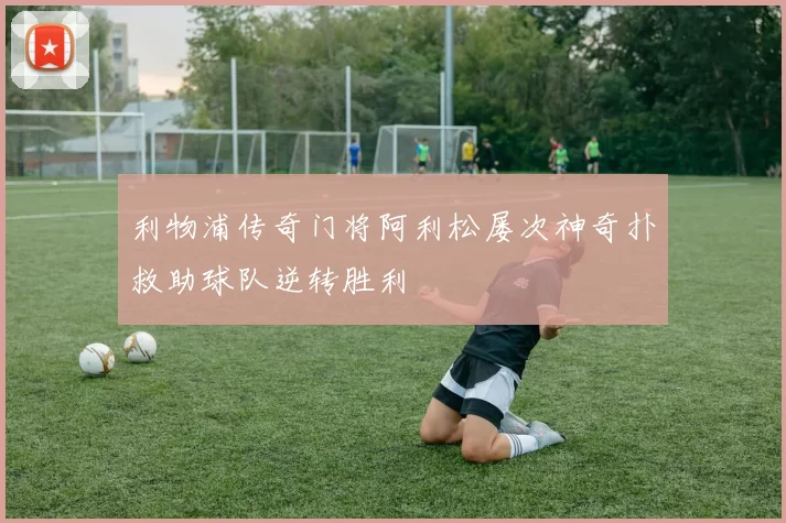 利物浦传奇门将阿利松屡次神奇扑救助球队逆转胜利