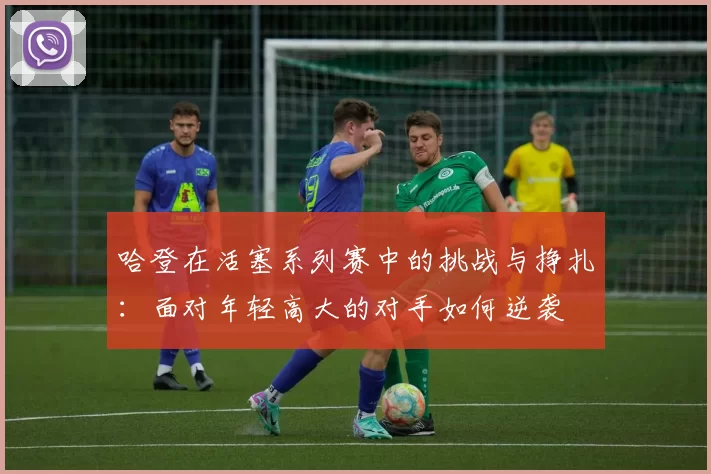 哈登在活塞系列赛中的挑战与挣扎：面对年轻高大的对手如何逆袭