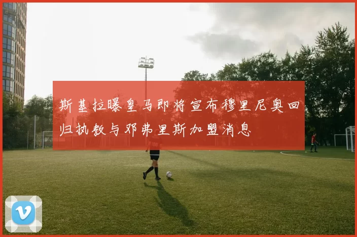 斯基拉曝皇马即将宣布穆里尼奥回归执教与邓弗里斯加盟消息