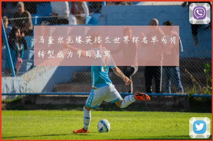 马奎尔无缘英格兰世界杯名单或将转型成为节目嘉宾