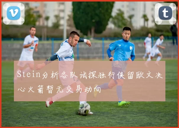Stein分析各队试探独行侠留欧文决心火箭暂无交易动向