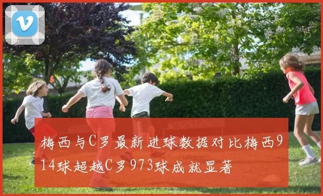 梅西与C罗最新进球数据对比梅西914球超越C罗973球成就显著
