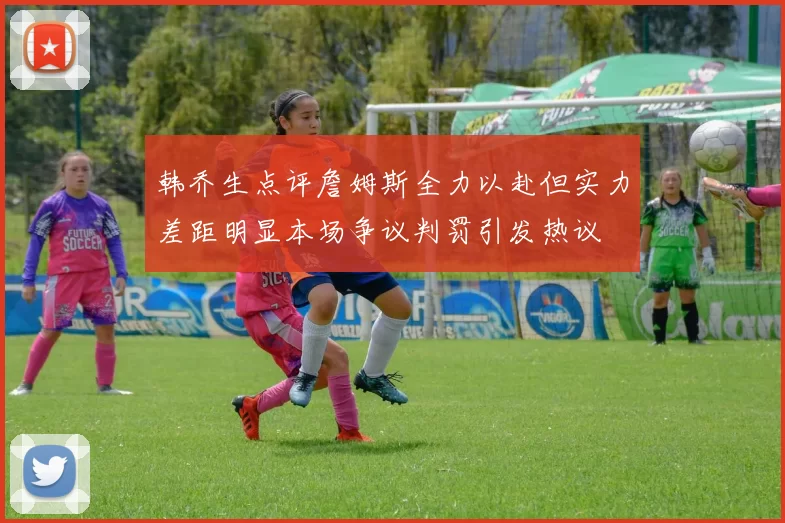 韩乔生点评詹姆斯全力以赴但实力差距明显本场争议判罚引发热议