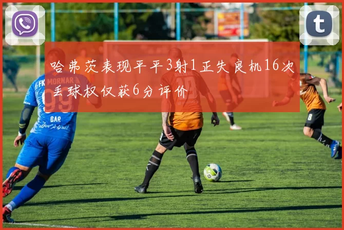 哈弗茨表现平平3射1正失良机16次丢球权仅获6分评价