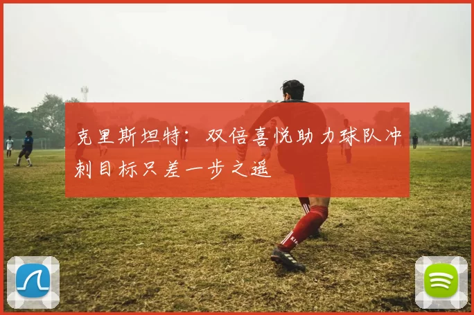克里斯坦特：双倍喜悦助力球队冲刺目标只差一步之遥