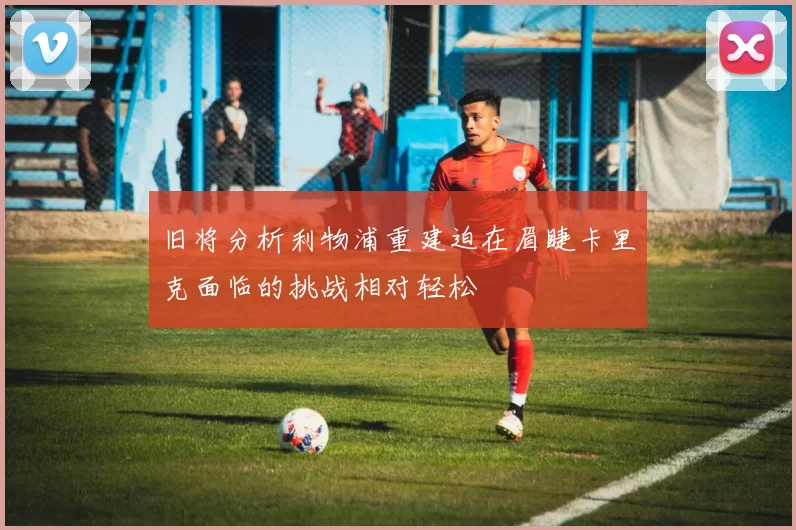 旧将分析利物浦重建迫在眉睫卡里克面临的挑战相对轻松