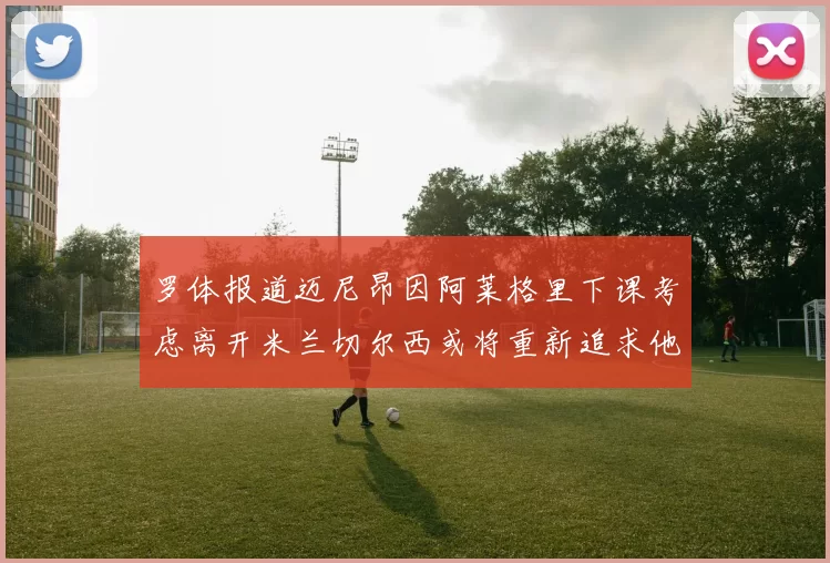 罗体报道迈尼昂因阿莱格里下课考虑离开米兰切尔西或将重新追求他