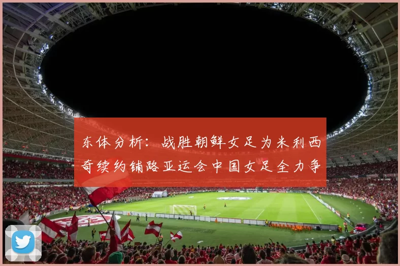 东体分析：战胜朝鲜女足为米利西奇续约铺路亚运会中国女足全力争金