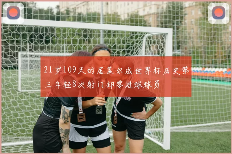 21岁109天的居莱尔成世界杯历史第三年轻8次射门却零进球球员