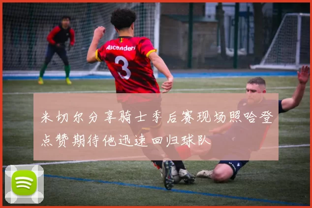 米切尔分享骑士季后赛现场照哈登点赞期待他迅速回归球队