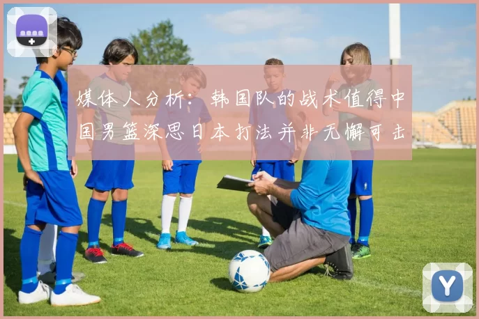 媒体人分析：韩国队的战术值得中国男篮深思日本打法并非无懈可击