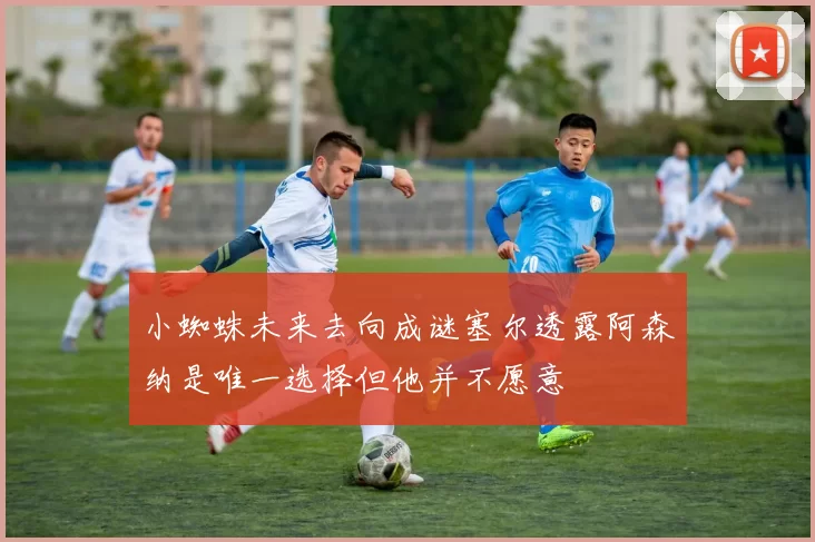 小蜘蛛未来去向成谜塞尔透露阿森纳是唯一选择但他并不愿意